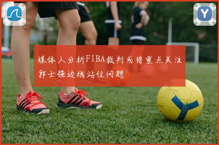 媒体人分析FIBA裁判或将重点关注郭士强边线站位问题