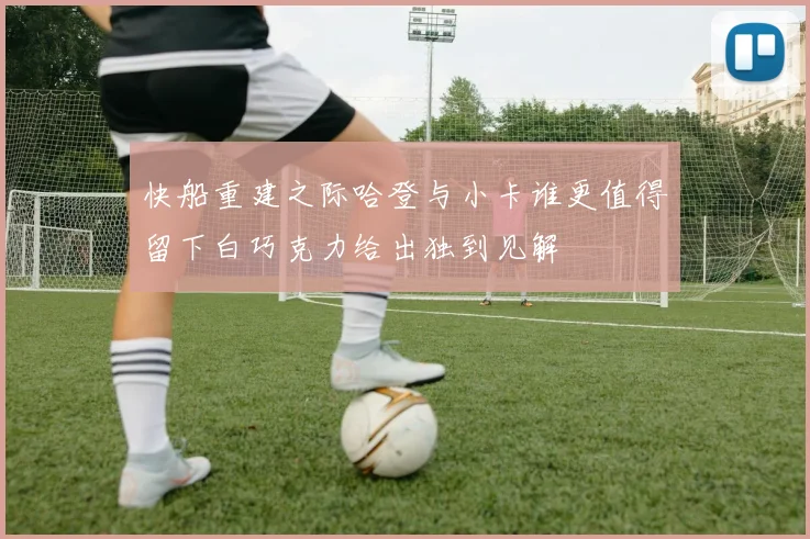 快船重建之际哈登与小卡谁更值得留下白巧克力给出独到见解