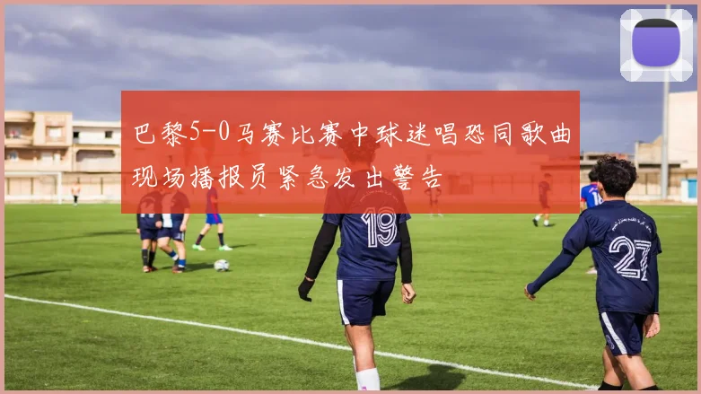 巴黎5-0马赛比赛中球迷唱恐同歌曲现场播报员紧急发出警告
