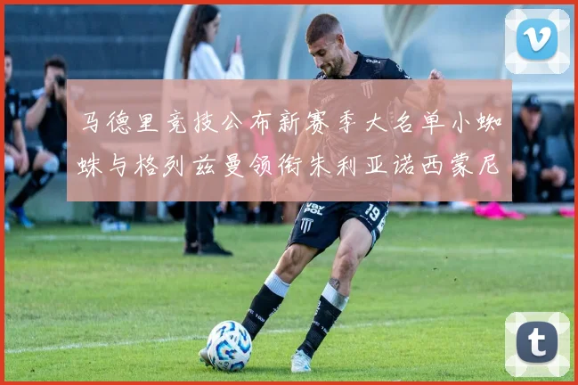 马德里竞技公布新赛季大名单小蜘蛛与格列兹曼领衔朱利亚诺西蒙尼在列