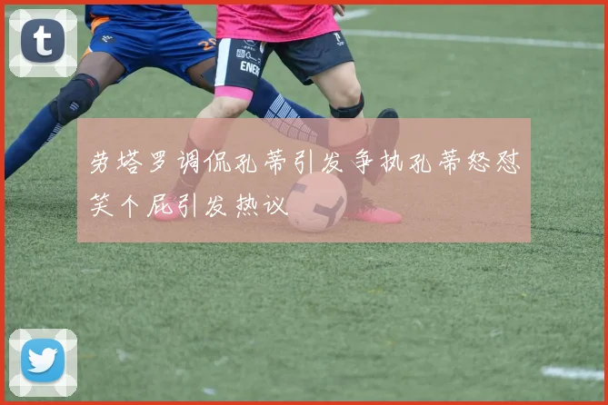 劳塔罗调侃孔蒂引发争执孔蒂怒怼笑个屁引发热议