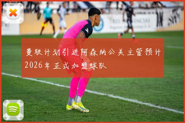 曼联计划引进阿森纳公关主管预计2026年正式加盟球队