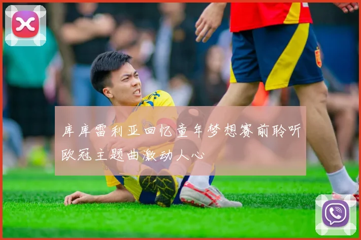 库库雷利亚回忆童年梦想赛前聆听欧冠主题曲激动人心