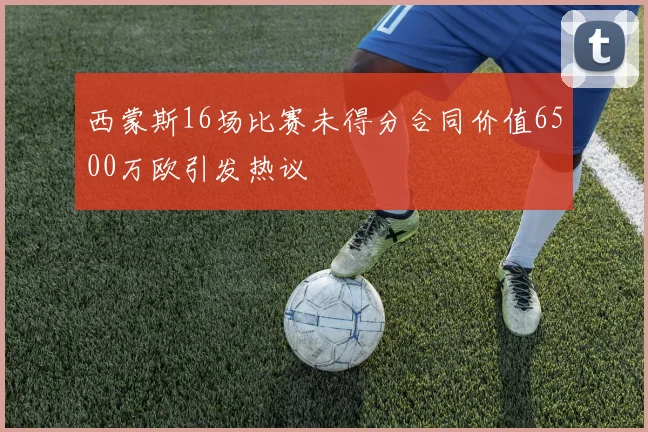 西蒙斯16场比赛未得分合同价值6500万欧引发热议