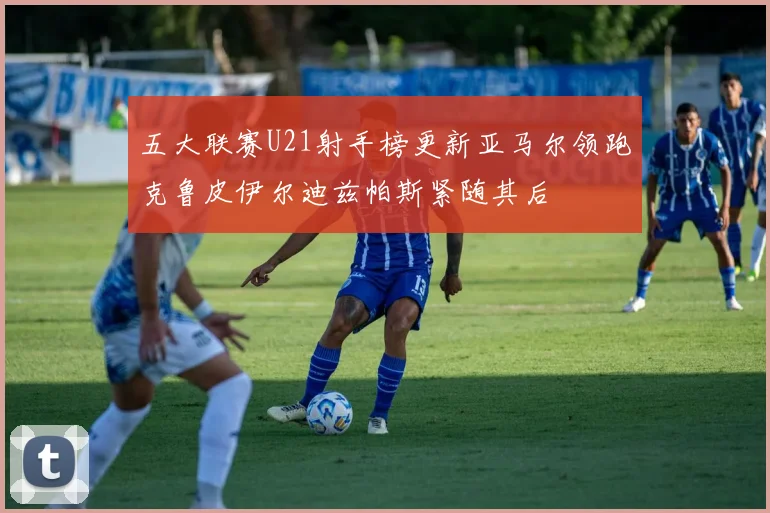 五大联赛U21射手榜更新亚马尔领跑克鲁皮伊尔迪兹帕斯紧随其后