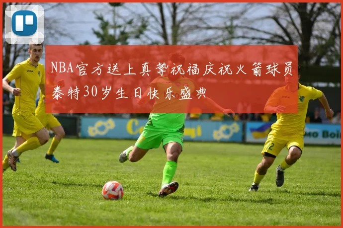 NBA官方送上真挚祝福庆祝火箭球员泰特30岁生日快乐盛典
