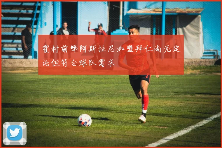 霍村前锋阿斯拉尼加盟拜仁尚无定论但符合球队需求