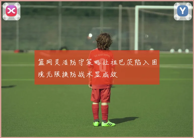 篮网灵活防守策略让祖巴茨陷入困境无限换防战术显成效