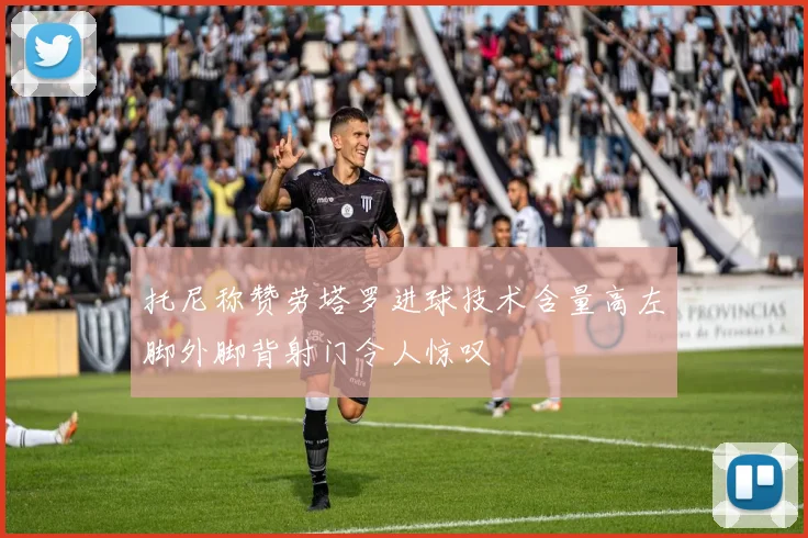 托尼称赞劳塔罗进球技术含量高左脚外脚背射门令人惊叹