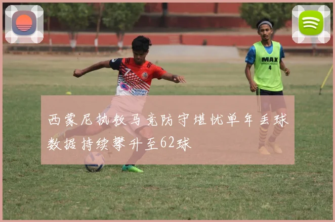 西蒙尼执教马竞防守堪忧单年丢球数据持续攀升至62球