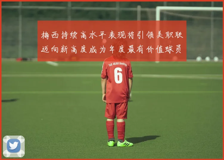 梅西持续高水平表现将引领美职联迈向新高度成为年度最有价值球员