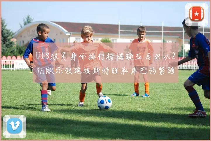 U18球员身价排行榜揭晓亚马尔以2亿欧元领跑埃斯特旺和库巴西紧随其后