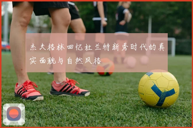 杰夫格林回忆杜兰特新秀时代的真实面貌与自然风格