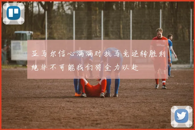 亚马尔信心满满对抗马竞逆转胜利绝非不可能我们将全力以赴