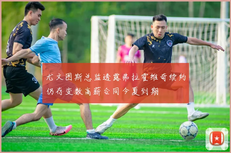 尤文图斯总监透露弗拉霍维奇续约仍存变数高薪合同今夏到期