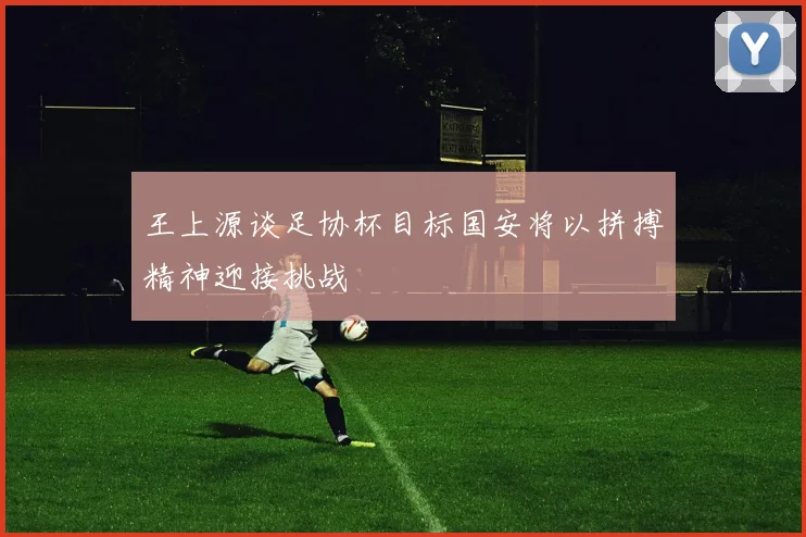 王上源谈足协杯目标国安将以拼搏精神迎接挑战