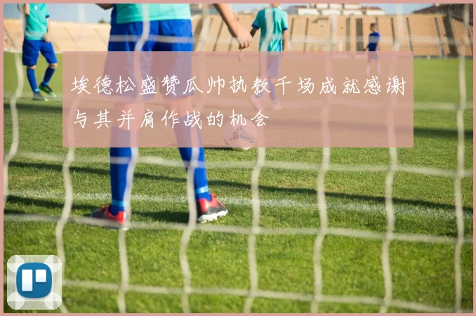 埃德松盛赞瓜帅执教千场成就感谢与其并肩作战的机会
