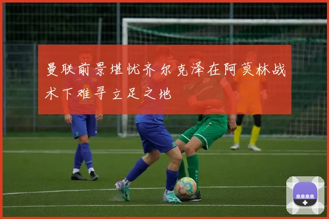 曼联前景堪忧齐尔克泽在阿莫林战术下难寻立足之地
