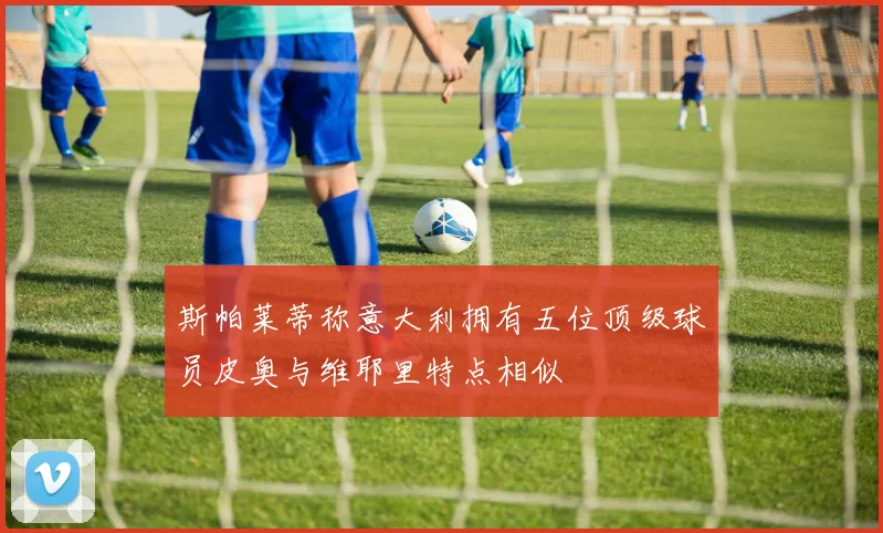 斯帕莱蒂称意大利拥有五位顶级球员皮奥与维耶里特点相似