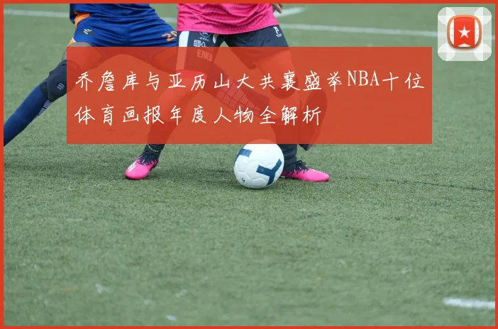 乔詹库与亚历山大共襄盛举NBA十位体育画报年度人物全解析