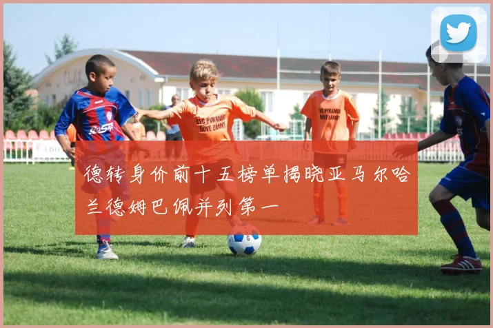 德转身价前十五榜单揭晓亚马尔哈兰德姆巴佩并列第一