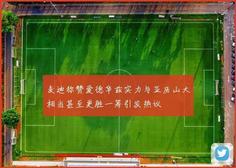 麦迪称赞爱德华兹实力与亚历山大相当甚至更胜一筹引发热议