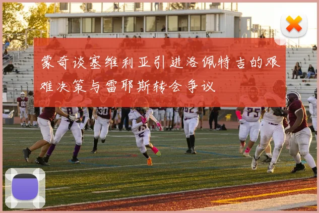 蒙奇谈塞维利亚引进洛佩特吉的艰难决策与雷耶斯转会争议