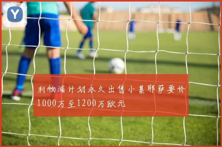 利物浦计划永久出售小基耶萨要价1000万至1200万欧元