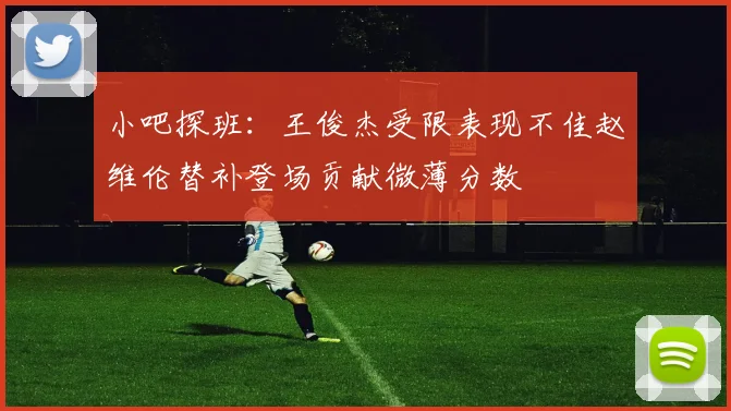 小吧探班：王俊杰受限表现不佳赵维伦替补登场贡献微薄分数