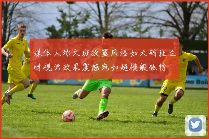 媒体人称文班投篮风格如大码杜兰特视觉效果震撼宛如超模般独特