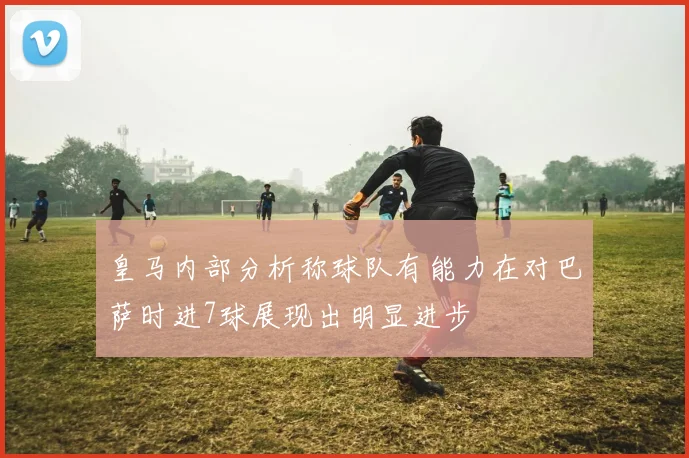 皇马内部分析称球队有能力在对巴萨时进7球展现出明显进步