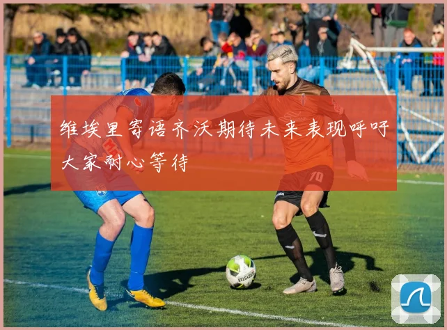 维埃里寄语齐沃期待未来表现呼吁大家耐心等待