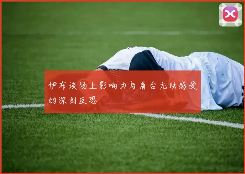伊布谈场上影响力与看台无助感受的深刻反思