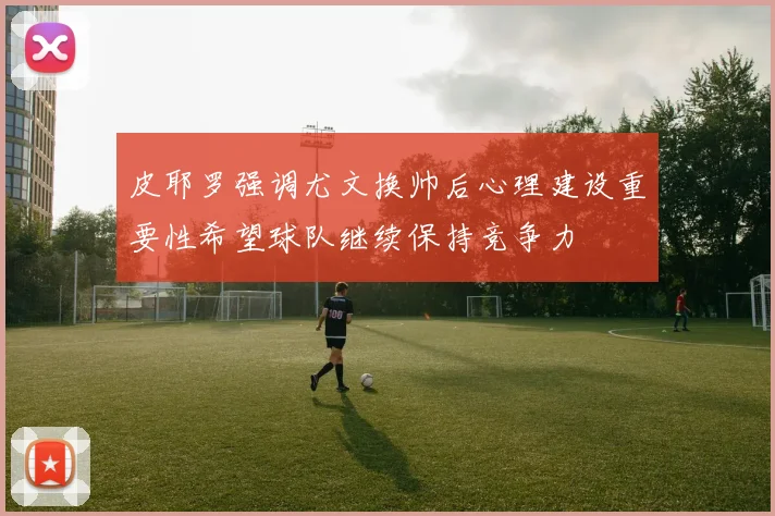 皮耶罗强调尤文换帅后心理建设重要性希望球队继续保持竞争力
