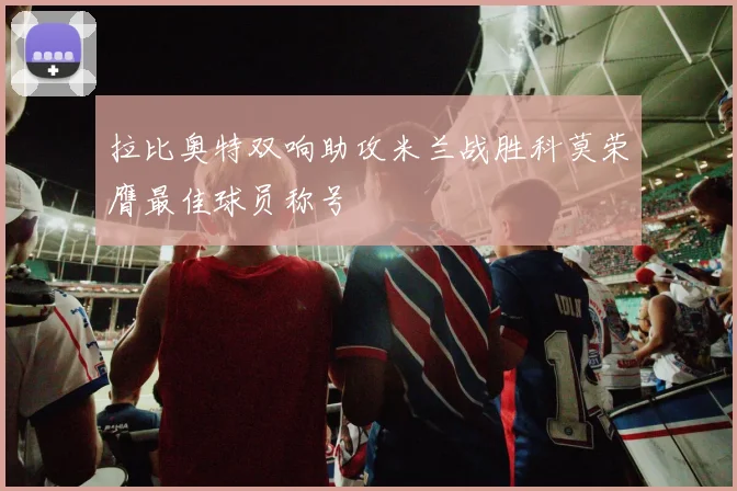 拉比奥特双响助攻米兰战胜科莫荣膺最佳球员称号