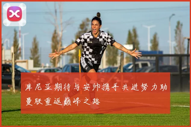 库尼亚期待与安帅携手共进努力助曼联重返巅峰之路
