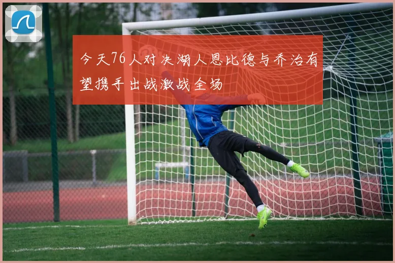 今天76人对决湖人恩比德与乔治有望携手出战激战全场