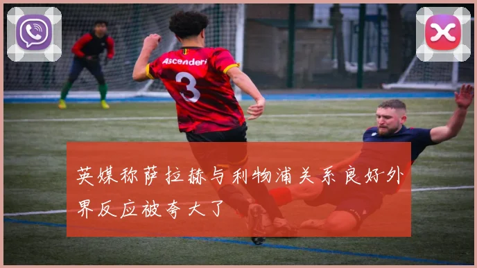 英媒称萨拉赫与利物浦关系良好外界反应被夸大了