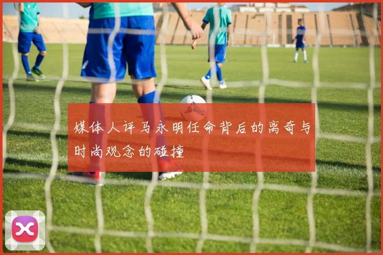 媒体人评马永明任命背后的离奇与时尚观念的碰撞