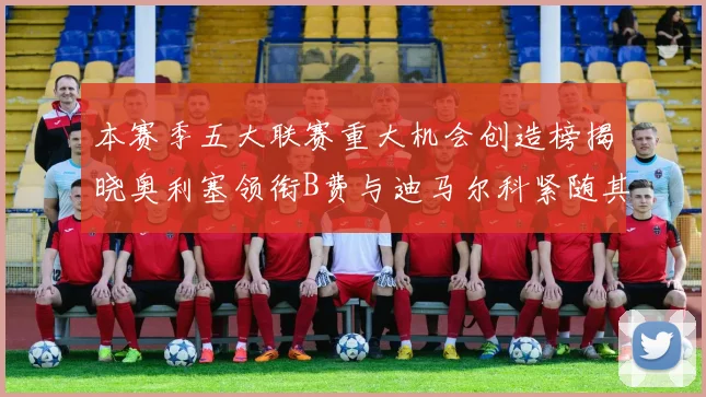 本赛季五大联赛重大机会创造榜揭晓奥利塞领衔B费与迪马尔科紧随其后