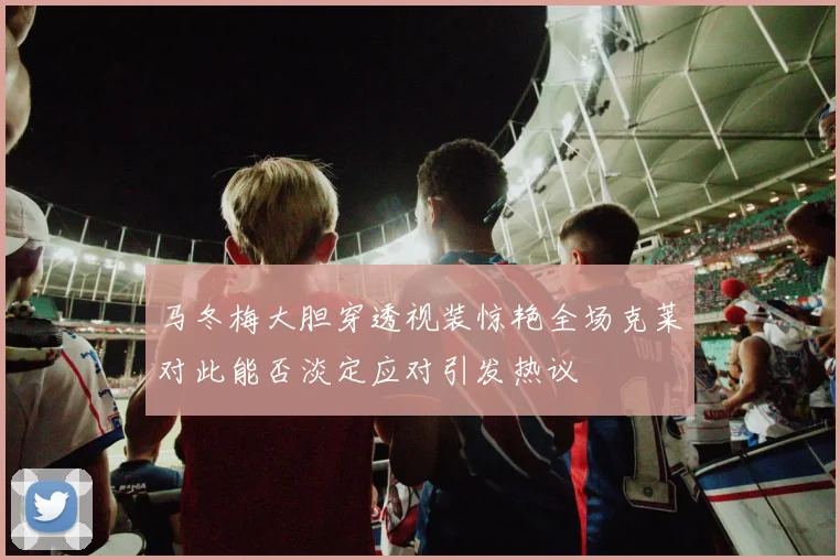 马冬梅大胆穿透视装惊艳全场克莱对此能否淡定应对引发热议