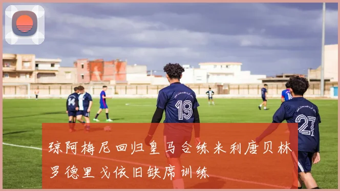 琼阿梅尼回归皇马合练米利唐贝林罗德里戈依旧缺席训练