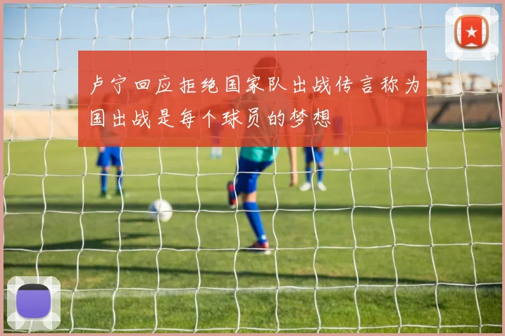 卢宁回应拒绝国家队出战传言称为国出战是每个球员的梦想