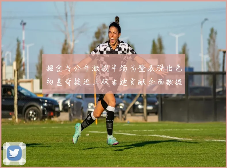 掘金与公牛激战半场戈登表现出色约基奇接近三双吉迪贡献全面数据