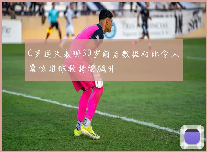 C罗逆天表现30岁前后数据对比令人震惊进球数持续飙升